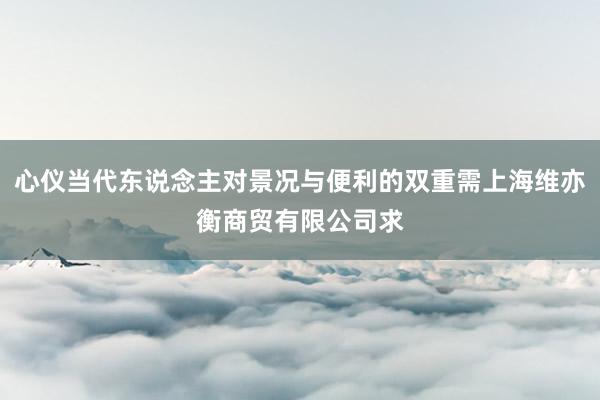 心仪当代东说念主对景况与便利的双重需上海维亦衡商贸有限公司求